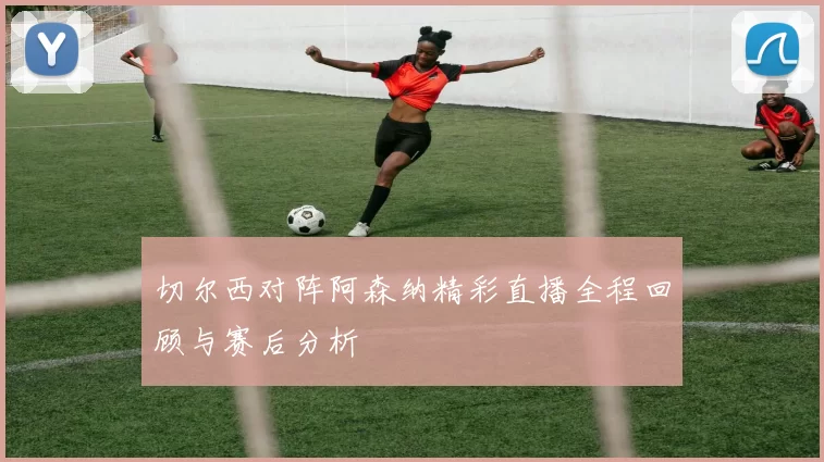 切尔西对阵阿森纳精彩直播全程回顾与赛后分析