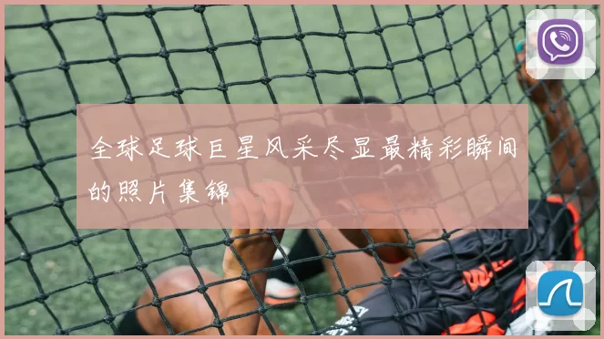 全球足球巨星风采尽显最精彩瞬间的照片集锦