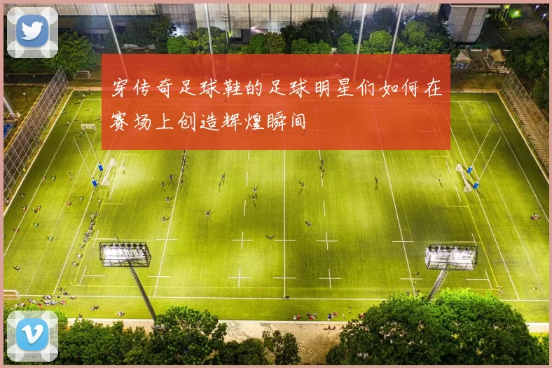 穿传奇足球鞋的足球明星们如何在赛场上创造辉煌瞬间