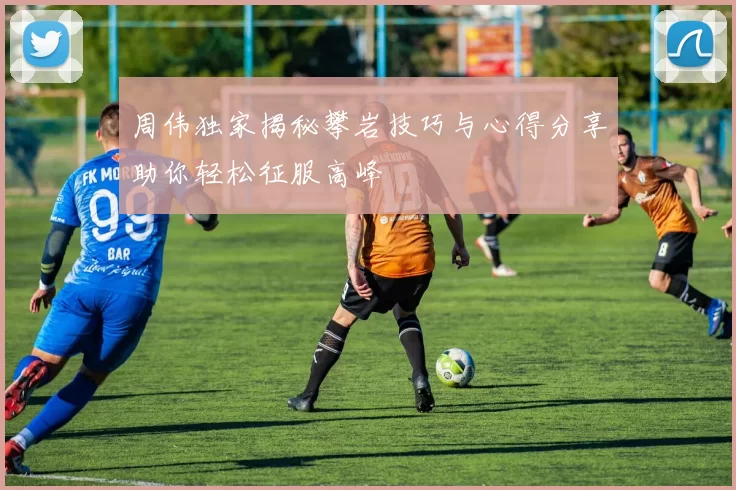 周伟独家揭秘攀岩技巧与心得分享助你轻松征服高峰