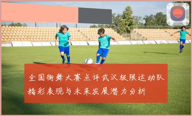 全国街舞大赛点评武汉极限运动队精彩表现与未来发展潜力分析