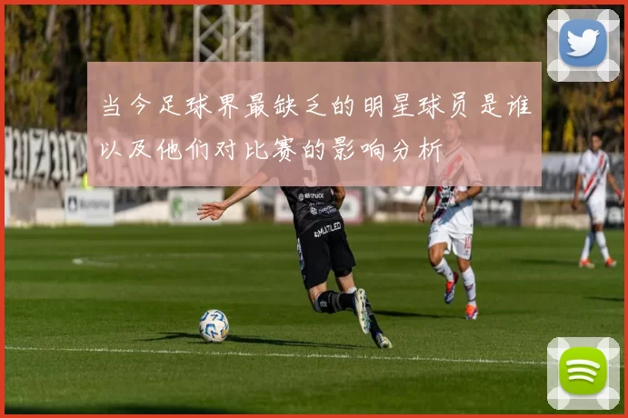 当今足球界最缺乏的明星球员是谁以及他们对比赛的影响分析