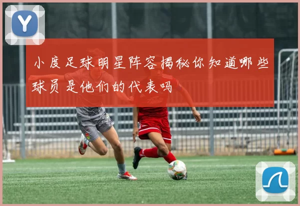 小度足球明星阵容揭秘你知道哪些球员是他们的代表吗