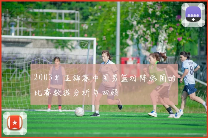 2003年亚锦赛中国男篮对阵韩国的比赛数据分析与回顾
