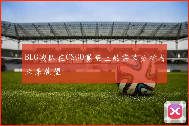 BLG战队在CSGO赛场上的实力分析与未来展望