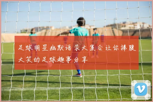 足球明星幽默语录大集合让你捧腹大笑的足球趣事分享