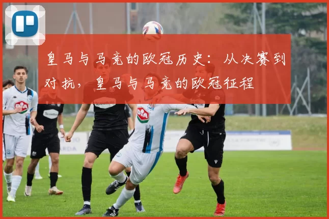皇马与马竞的欧冠历史：从决赛到对抗，皇马与马竞的欧冠征程
