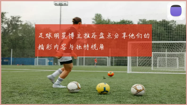 足球明星博主推荐盘点分享他们的精彩内容与独特视角