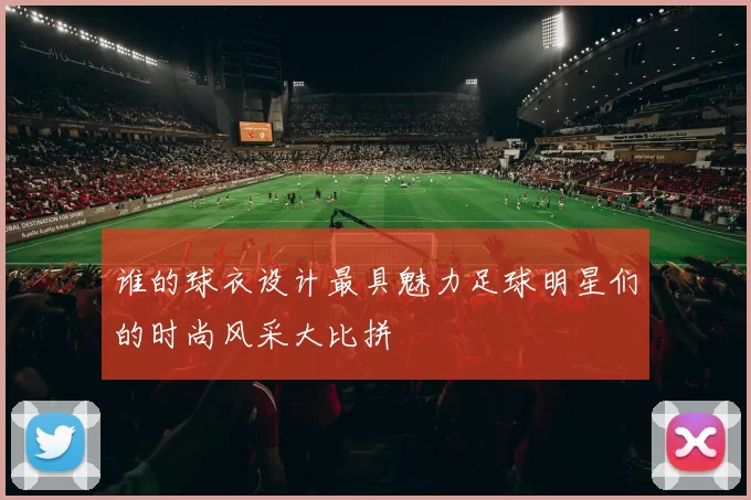 谁的球衣设计最具魅力足球明星们的时尚风采大比拼