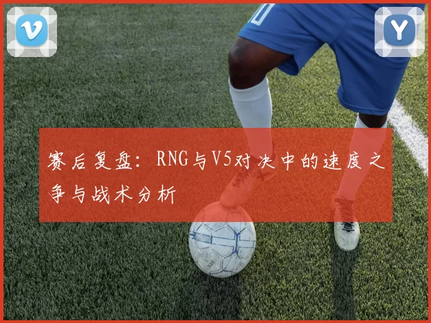 赛后复盘：RNG与V5对决中的速度之争与战术分析