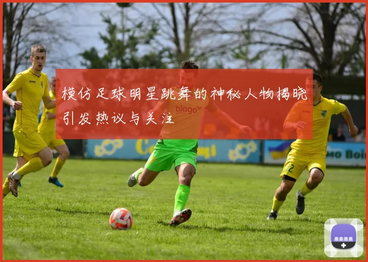 模仿足球明星跳舞的神秘人物揭晓引发热议与关注