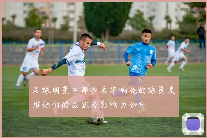 足球明星中那些名字响亮的球员是谁他们的成就与影响力如何