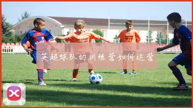 英超球队的训练营如何运营