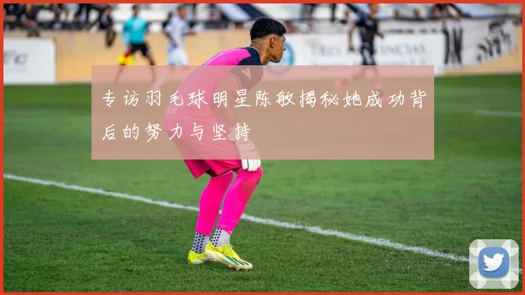 专访羽毛球明星陈敏揭秘她成功背后的努力与坚持