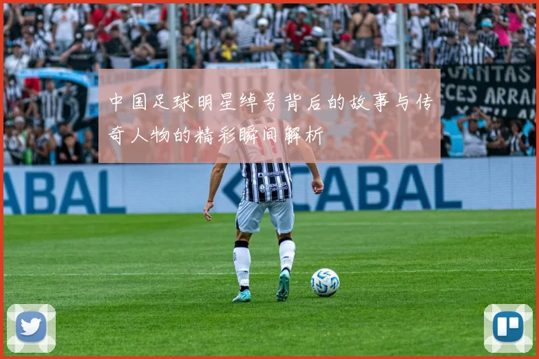 中国足球明星绰号背后的故事与传奇人物的精彩瞬间解析