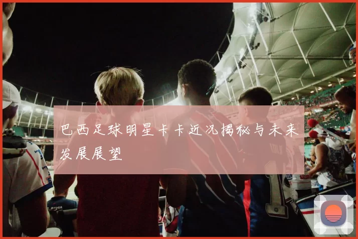 巴西足球明星卡卡近况揭秘与未来发展展望
