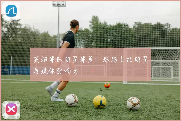 英超球队明星球员：球场上的明星与媒体影响力