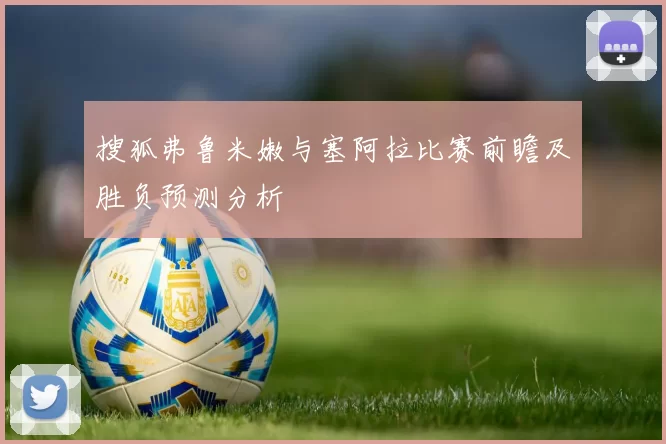 搜狐弗鲁米嫩与塞阿拉比赛前瞻及胜负预测分析