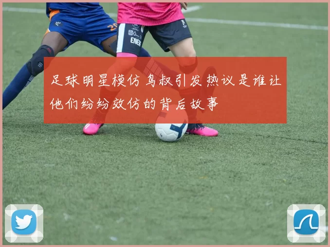 足球明星模仿鸟叔引发热议是谁让他们纷纷效仿的背后故事