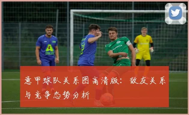 意甲球队关系图高清版：敌友关系与竞争态势分析