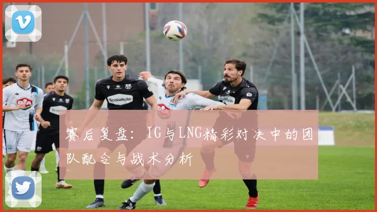 赛后复盘：IG与LNG精彩对决中的团队配合与战术分析