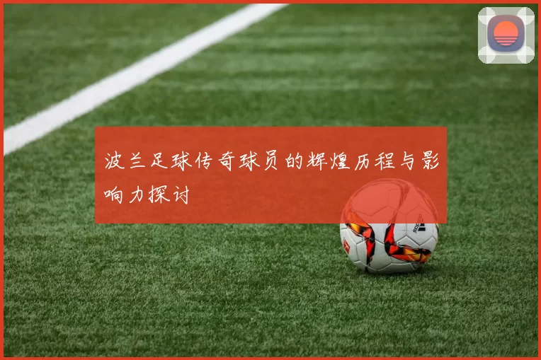 波兰足球传奇球员的辉煌历程与影响力探讨
