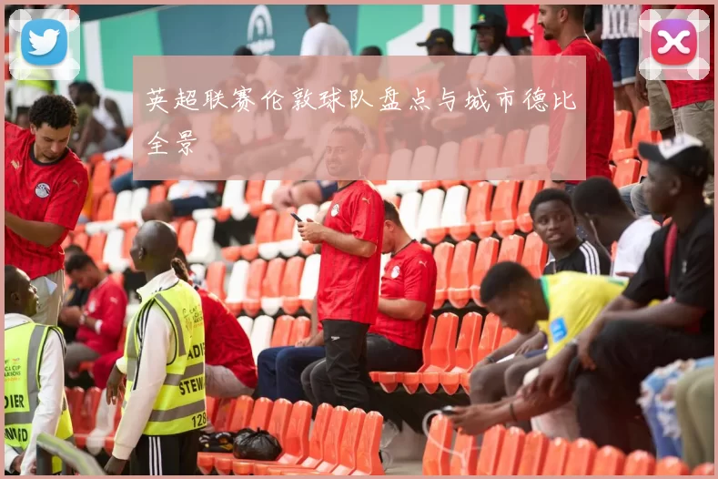 英超联赛伦敦球队盘点与城市德比全景