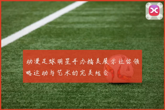 动漫足球明星手办精美展示让你领略运动与艺术的完美结合