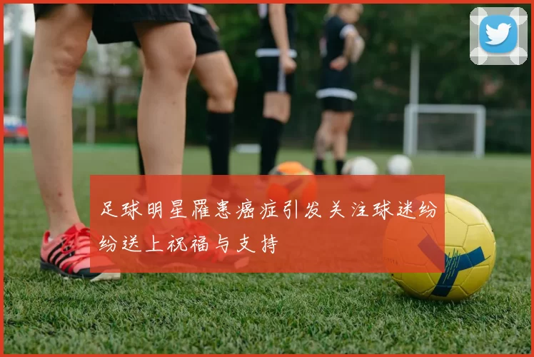足球明星罹患癌症引发关注球迷纷纷送上祝福与支持