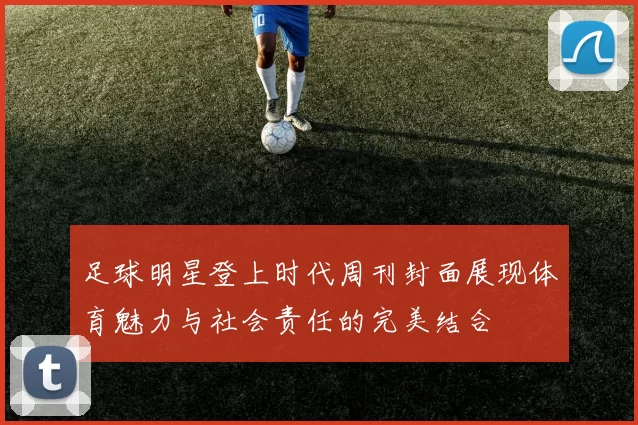 足球明星登上时代周刊封面展现体育魅力与社会责任的完美结合