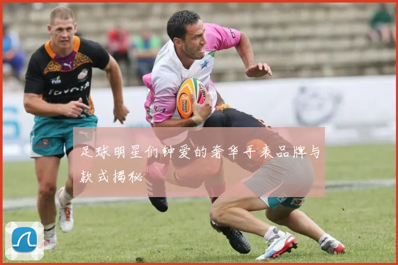 足球明星们钟爱的奢华手表品牌与款式揭秘