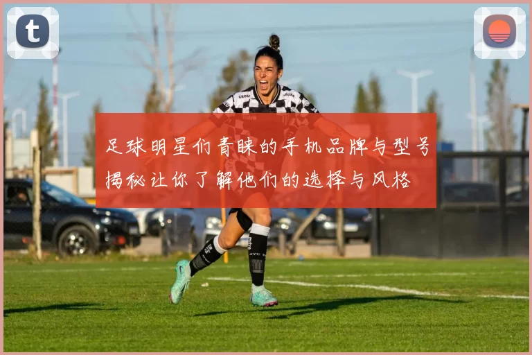 足球明星们青睐的手机品牌与型号揭秘让你了解他们的选择与风格