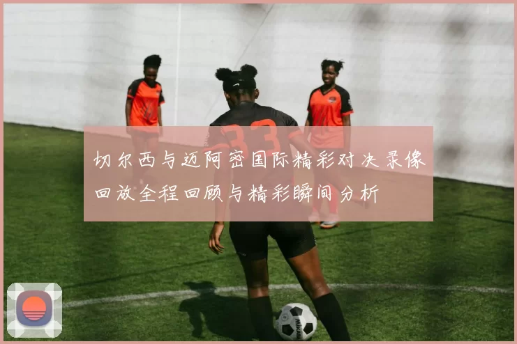 切尔西与迈阿密国际精彩对决录像回放全程回顾与精彩瞬间分析