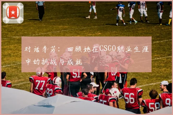 对话李芳：回顾她在CSGO职业生涯中的挑战与成就