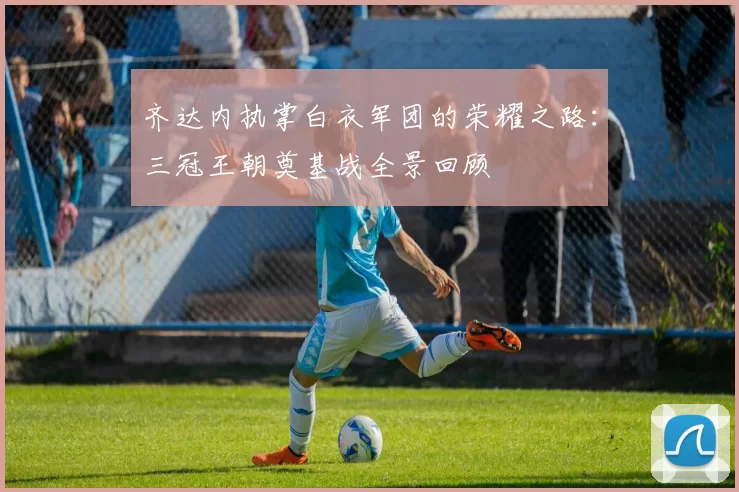 齐达内执掌白衣军团的荣耀之路：三冠王朝奠基战全景回顾