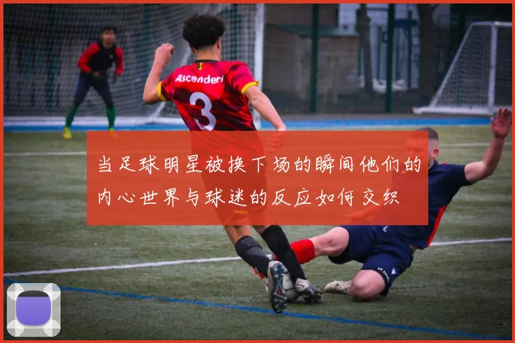 当足球明星被换下场的瞬间他们的内心世界与球迷的反应如何交织