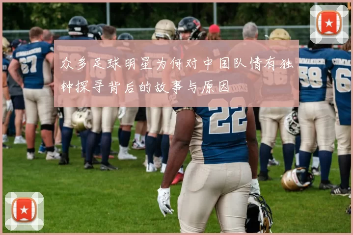 众多足球明星为何对中国队情有独钟探寻背后的故事与原因
