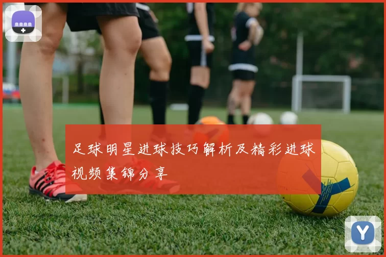 足球明星进球技巧解析及精彩进球视频集锦分享