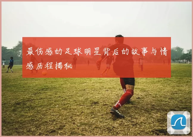 最伤感的足球明星背后的故事与情感历程揭秘