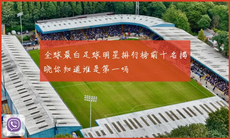 全球最白足球明星排行榜前十名揭晓你知道谁是第一吗