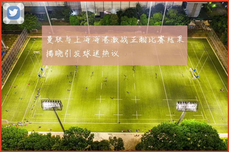 曼联与上海海港激战正酣比赛结果揭晓引发球迷热议