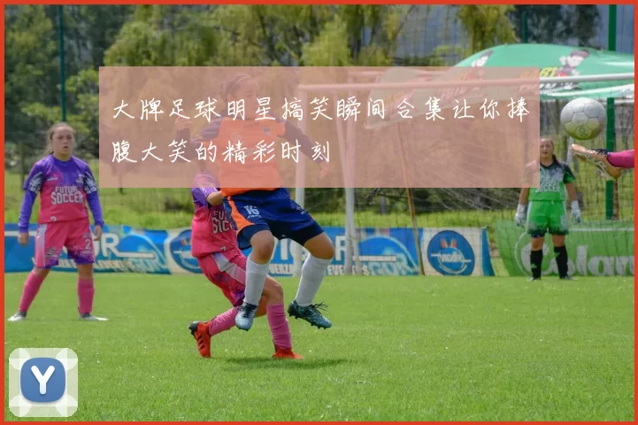 大牌足球明星搞笑瞬间合集让你捧腹大笑的精彩时刻