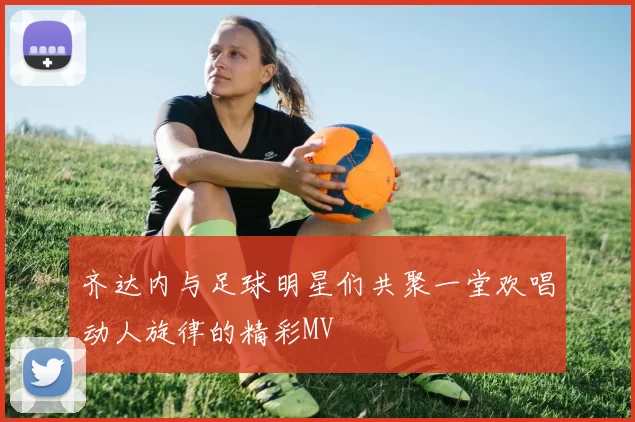 齐达内与足球明星们共聚一堂欢唱动人旋律的精彩MV