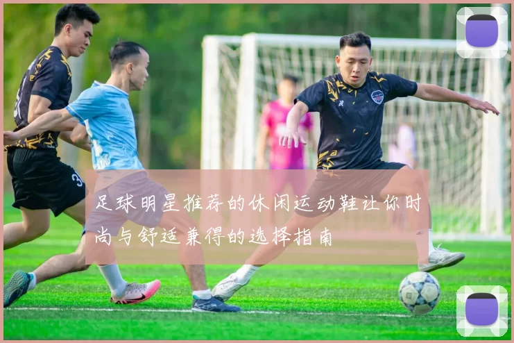 足球明星推荐的休闲运动鞋让你时尚与舒适兼得的选择指南