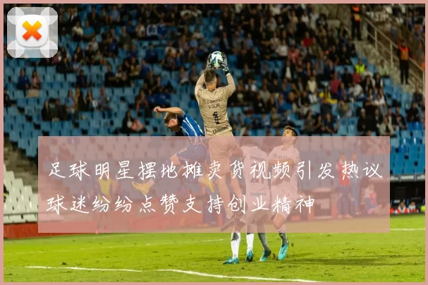 足球明星摆地摊卖货视频引发热议球迷纷纷点赞支持创业精神