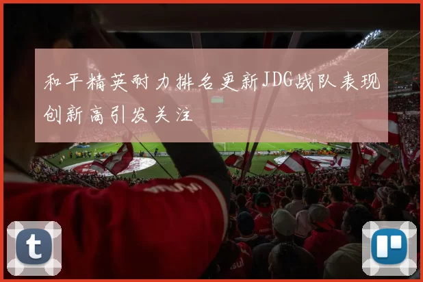 和平精英耐力排名更新JDG战队表现创新高引发关注