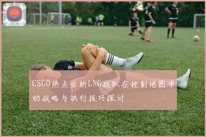 CSGO热点分析LNG战队在控制地图中的战略与执行技巧探讨