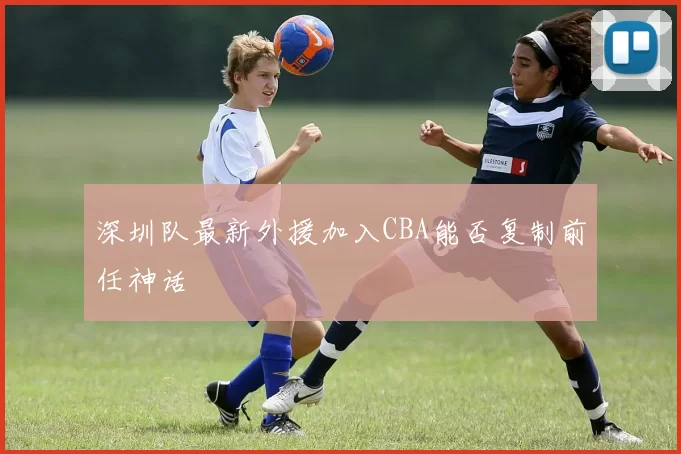 深圳队最新外援加入CBA能否复制前任神话
