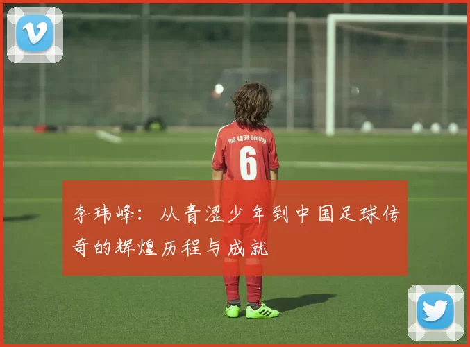 李玮峰：从青涩少年到中国足球传奇的辉煌历程与成就