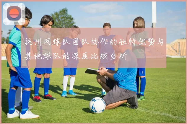 杭州网球队团队协作的独特优势与其他球队的深度比较分析